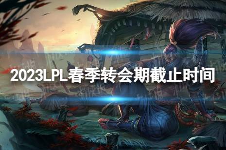 2023lpl春季转会期是什么时候结束 2023LPL春季转会期截止时间是什么